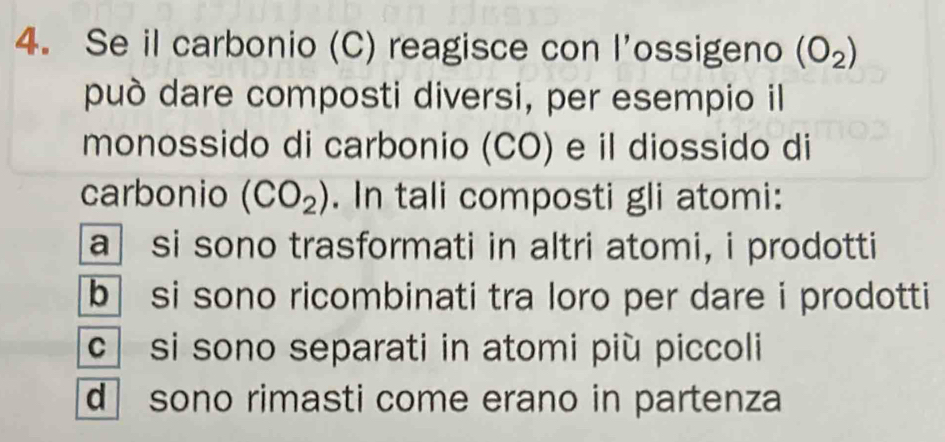 Se il carbonio (C) reagisce con l’ossigeno (O_2)
può dare composti diversi, per esempio il
monossido di carbonio (CO) e il diossido di
carbonio (CO_2). In tali composti gli atomi:
a si sono trasformati in altri atomi, i prodotti
b si sono ricombinati tra loro per dare i prodotti
c si sono separati in atomi più piccoli
d sono rimasti come erano in partenza