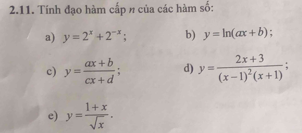 Tính đạo hàm cấp n của các hàm số: 
a) y=2^x+2^(-x); b) y=ln (ax+b); 
c) y= (ax+b)/cx+d ; y=frac 2x+3(x-1)^2(x+1); 
d) 
e) y= (1+x)/sqrt(x) .