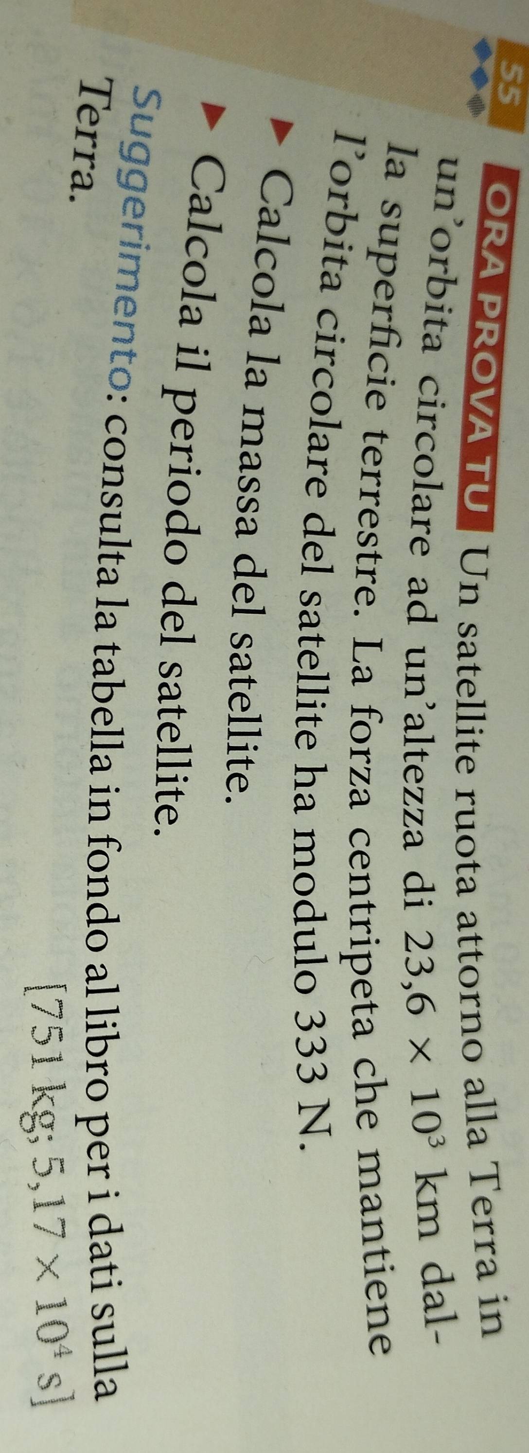 ORA PROVA TU Un satellite ruota attorno alla Terra in 
un'orbita circolare ad un'altezza di 23,6* 10^3km dal- 
la superficie terrestre. La forza centripeta che mantiene 
l’orbita circolare del satellite ha modulo 333 N. 
Calcola la massa del satellite. 
Calcola il periodo del satellite. 
Suggerimento: consulta la tabella in fondo al libro per i dati sulla 
Terra.
[75 P1 cg; 5,17* 10^4s]