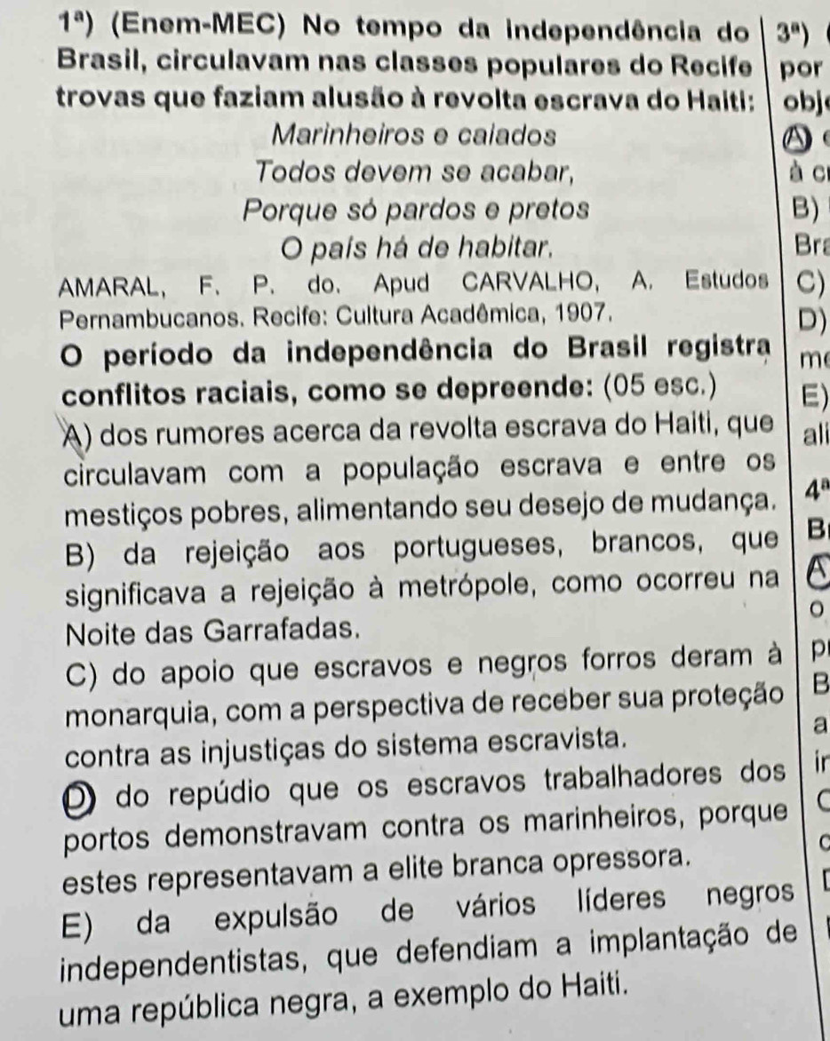 1^a) (Enem-MEC) No tempo da independência do 3^a)
Brasil, circulavam nas classes populares do Recife por
trovas que faziam alusão à revolta escrava do Haiti: obj
Marinheiros e caiados A
Todos devem se acabar, à cr
Porque só pardos e pretos B)
O país há de habitar. Bra
AMARAL, F. P. do. Apud CARVALHO, A. Estudos C)
* Pernambucanos. Recife: Cultura Acadêmica, 1907.
D)
O período da independência do Brasil registra m
conflitos raciais, como se depreende: (05 esc.) E)
A) dos rumores acerca da revolta escrava do Haiti, que ali
circulavam com a população escrava e entre os
mestiços pobres, alimentando seu desejo de mudança. 4^a
B) da rejeição aos portugueses, brancos, que B
significava a rejeição à metrópole, como ocorreu na a
Noite das Garrafadas.
C) do apoio que escravos e negros forros deram à p
monarquia, com a perspectiva de receber sua proteção B
contra as injustiças do sistema escravista.
a
O do repúdio que os escravos trabalhadores dos ir
portos demonstravam contra os marinheiros, porque C
C
estes representavam a elite branca opressora.
E) da expulsão de vários líderes negros
independentistas, que defendiam a implantação de
uma república negra, a exemplo do Haiti.