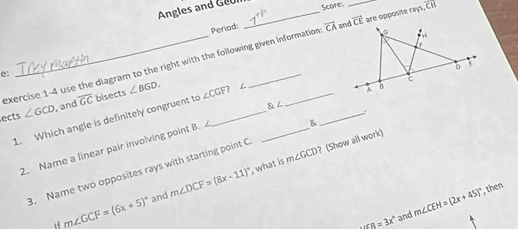 Angles and Geul 
Score: 
Period: 
exercise 1-4 use the diagram to the right with the following given information vector CA vector CE _are opposite rays, overline CH
e: 
1. Which angle is definitely congruent to __ 
ects ∠ GCD , and overline GC bisects ∠ BGD. ∠ CGF? _
 ∠
m∠ GCD ? (Show all work) 
2. Name a linear pair involving point B. 
& 
B. Name two opposites rays with starting point C
and m∠ DCF=(8x-11)^circ  , what is 
If m∠ GCF=(6x+5)^circ 
uEB=3x° and m∠ CEH=(2x+45)^circ  , then