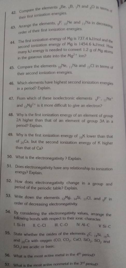 Compare the elements _4Be,_5B,_7N and _8O in terms of
their first ionization energies.
43. Arrange the elements, _9F_10N e and 11 Na in decreasing
order of their first ionization energies.
44. The first ionization energy of Mg is 737.4 kJ/mol and the
second ionization energy of Mg is 1454.6 kJ/mol. How
many kJ energy is needed to convert 1.2 g of Mg atom
in the gaseous state into the Mg^(2+) ion?
45. Compare the elements _10Ne ]Na and 17CI in terms of
their second ionization energies.
46. Which elements have highest second ionization energies
in a period? Explain.
47. From which of these isoelectronic elements _9F^-· _11Na^+
and _12Mg^(2+) is it more difficult to give an electron?
48. Why is the first ionization energy of an element of group
2A higher than that of an element of group 3A in a
period? Explain.
49. Why is the first ionization energy of _19K lower than that
of _20Ca , but the second ionization energy of K higher
than that of Ca?
50. What is the electronegativity ? Explain.
51. Does electronegativity have any relationship to ionization
energy? Explain.
52. How does electronegativity change in a group and
period of the periodic table? Explain.
53. Write down the elements _12Mg. _14Si,_17Cl and _9F n
order of decreasing electronegativity.
54. By considering the electronegativity values, arrange the
following bonds with respect to their ionic character.
1. Si-H I. C-CI III. C-O IV AI-C /Si-C
55. State whether the oxides of the elements _6C,_14Si, _16S.
and _20Ca with oxygen (CO,CO_2,CaO,SiO_2,SO_2 and
SO_3) are acidic or basic.
56. What is the most active metal in the 4^(th) period?
57. What is the most active nonmetal in the 3^(nd) period?