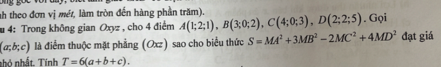 nh theo đơn vị mét, làm tròn đến hàng phần trăm). 
u 4: Trong không gian Oxyz , cho 4 điểm A(1;2;1), B(3;0;2), C(4;0;3), D(2;2;5). Gọi
(a;b;c) là điểm thuộc mặt phẳng (Oxz) sao cho biểu thức S=MA^2+3MB^2-2MC^2+4MD^2 đạt giá 
nhỏ nhất. Tính T=6(a+b+c).