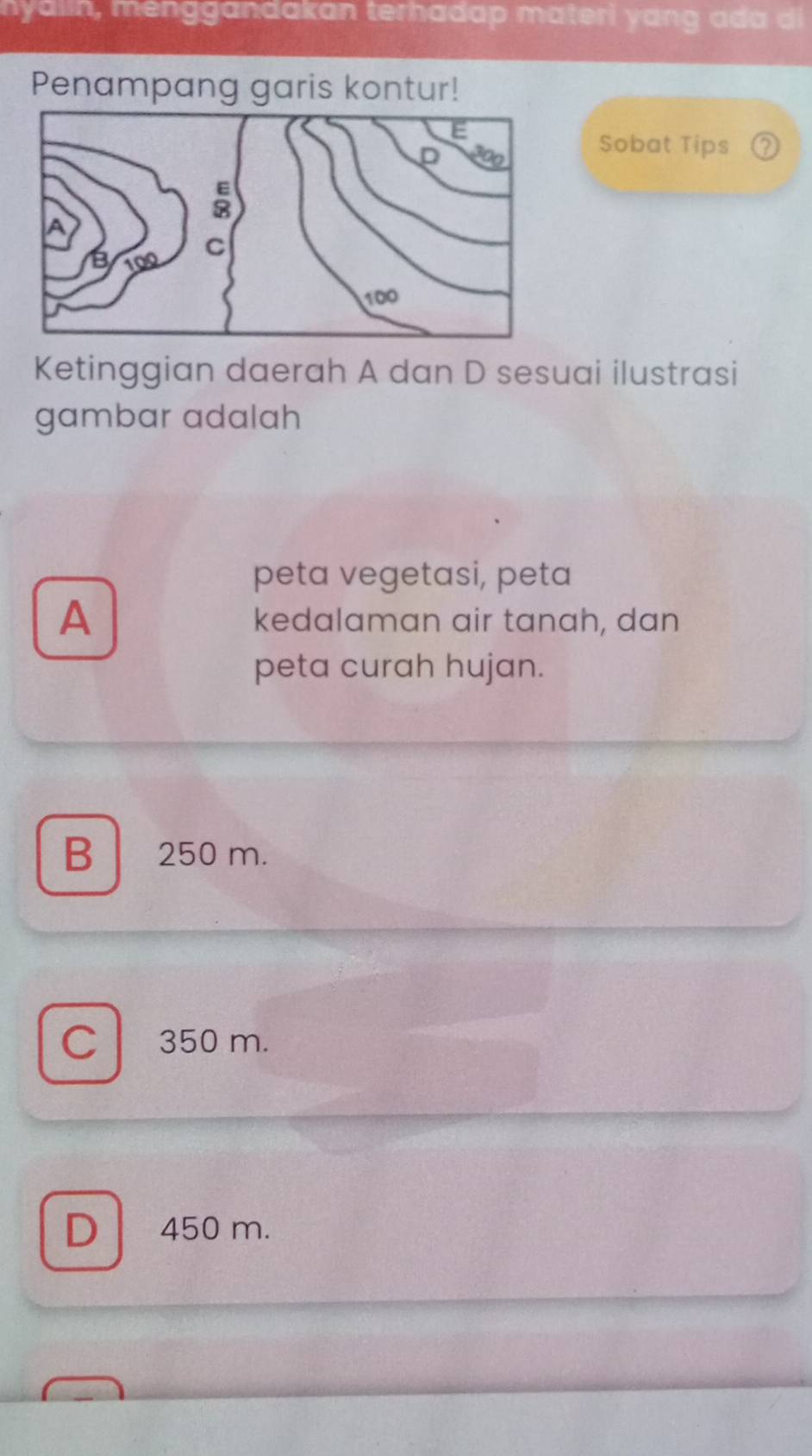 nyalin, menggandakan terhadap materi yang ad a di
Penampang garis kontur!
Sobat Tips 2
Ketinggian daerah A dan D sesuai ilustrasi
gambar adalah
peta vegetasi, peta
A kedalaman air tanah, dan
peta curah hujan.
B 250 m.
C 350 m.
D 450 m.