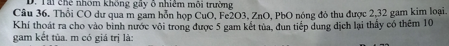 Tài che nhôm không gây ô nhiêm môi trường 
Câu 36. Thổi CO dư qua m gam hỗn họp CuO, Fe2O3, ZnO, PbO nóng đỏ thu được 2, 32 gam kim loại. 
Khí thoát ra cho vào bình nước vôi trong được 5 gam kết tủa, đun tiếp dung dịch lại thấy có thêm 10
gam kết tủa. m có giá trị là: