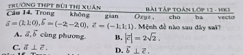 trưởng THPT bùi thị Xuân
Cầu 14. Trong không gian Oxyz , Bài Tập TOán Lớp 12 - HKI cho ba vecta
vector a=(1;1;0), vector b=(-2;-2;0), vector c=(-1;1;1) Mệnh đề nào sau đây sai?
A. vector a, vector b cùng phương. B, |vector c|=2sqrt(2).
C. vector a⊥ vector c. D. vector b⊥ vector c.