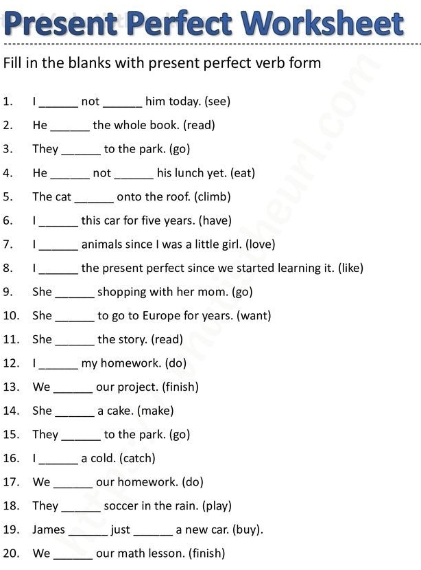 Present Perfect Worksheet 
Fill in the blanks with present perfect verb form 
1. I_ not _him today. (see) 
2. He _the whole book. (read) 
3. They _to the park. (go) 
4. He _not _his lunch yet. (eat) 
5. The cat _onto the roof. (climb) 
6. I_ this car for five years. (have) 
7. 1_ animals since I was a little girl. (love) 
8. I_ the present perfect since we started learning it. (like) 
9. She _shopping with her mom. (go) 
10. She _to go to Europe for years. (want) 
11. She _the story. (read) 
12. I_ my homework. (do) 
13. We _our project. (finish) 
14. She _a cake. (make) 
15. They _to the park. (go) 
16. I_ a cold. (catch) 
17. We _our homework. (do) 
18. They _soccer in the rain. (play) 
19. James_ just _a new car. (buy). 
20. We _our math lesson. (finish)