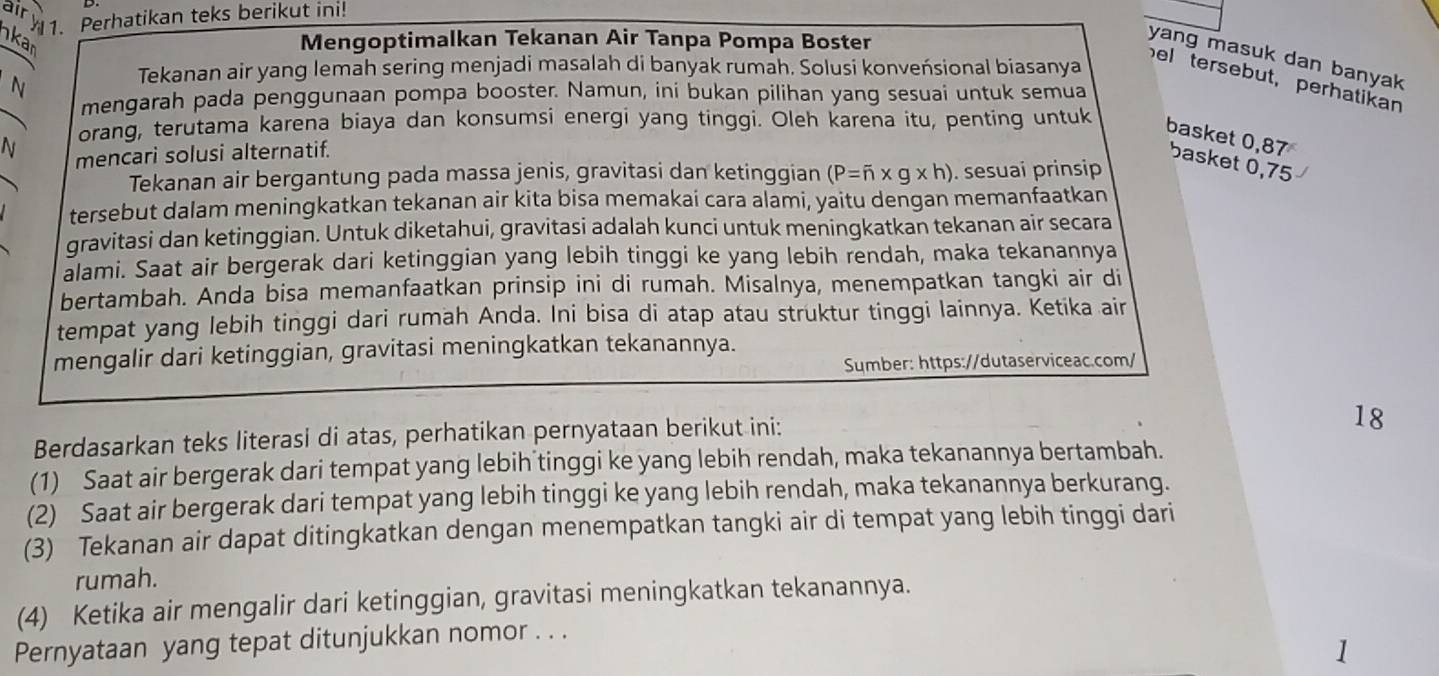 ar y 1. Perhatikan teks berikut ini!
kar
Mengoptimalkan Tekanan Air Tanpa Pompa Boster
yang masuk dan banyak
N
Tekanan air yang lemah sering menjadi masalah di banyak rumah. Solusi konveńsional biasanya
bel tersebut, perhatikan
mengarah pada penggunaan pompa booster. Namun, ini bukan pilihan yang sesuai untuk semua
orang, terutama karena biaya dan konsumsi energi yang tinggi. Oleh karena itu, penting untuk
basket 0,87 basket 0,75
N mencari solusi alternatif.
Tekanan air bergantung pada massa jenis, gravitasi dan ketinggian (P=overline n* g* h). sesuai prinsip
tersebut dalam meningkatkan tekanan air kita bisa memakai cara alami, yaitu dengan memanfaatkan
gravitasi dan ketinggian. Untuk diketahui, gravitasi adalah kunci untuk meningkatkan tekanan air secara
alami. Saat air bergerak dari ketinggian yang lebih tinggi ke yang lebih rendah, maka tekanannya
bertambah. Anda bisa memanfaatkan prinsip ini di rumah. Misalnya, menempatkan tangki air di
tempat yang lebih tinggi dari rumah Anda. Ini bisa di atap atau struktur tinggi lainnya. Ketika air
mengalir dari ketinggian, gravitasi meningkatkan tekanannya.
Sumber: https://dutaserviceac.com/
Berdasarkan teks literasi di atas, perhatikan pernyataan berikut ini:
18
(1) Saat air bergerak dari tempat yang lebih tinggi ke yang lebih rendah, maka tekanannya bertambah.
(2) Saat air bergerak dari tempat yang lebih tinggi ke yang lebih rendah, maka tekanannya berkurang.
(3) Tekanan air dapat ditingkatkan dengan menempatkan tangki air di tempat yang lebih tinggi dari
rumah.
(4) Ketika air mengalir dari ketinggian, gravitasi meningkatkan tekanannya.
Pernyataan yang tepat ditunjukkan nomor . . .
1