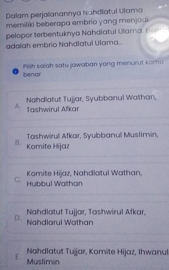 Dalam perjalanannya Nahdlatul Ulama
memiliki beberapa embrio yang menjadi
pelopor terbentuknya Nahdlatul Ulama, ber 
adalah embrio Nahdlatul Ulama...
Pilih salah satu jawaban yang menurut kamu
benar
Nahdlatut Tujjar, Syubbanul Wathan,
A. Tashwirul Afkar
Tashwirul Afkar, Syubbanul Muslimin,
B. Komite Hijaz
Komite Hijaz, Nahdlatul Wathan,
C. Hubbul Wathan
Nahdlatut Tujjar, Tashwirul Afkar,
D. Nahdlarul Wathan
Nahdlatut Tujjar, Komite Hijaz, Ihwanul
E. Muslimin