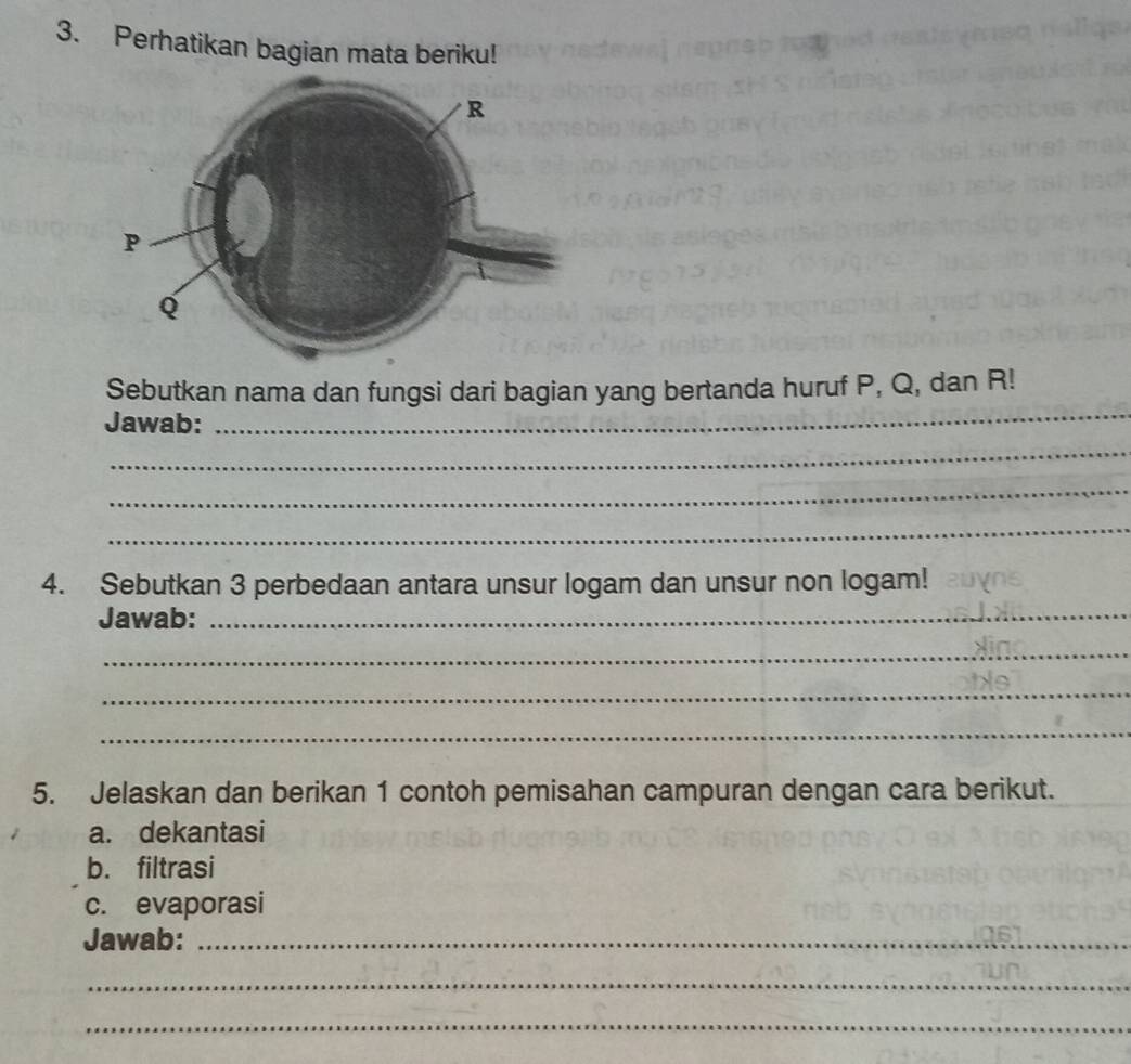 Perhatikan bagian mata beriku! 
Sebutkan nama dan fungsi dari bagian yang bertanda huruf P, Q, dan R! 
Jawab: 
_ 
_ 
_ 
_ 
4. Sebutkan 3 perbedaan antara unsur logam dan unsur non logam! 
Jawab:_ 
_ 
_ 
_ 
5. Jelaskan dan berikan 1 contoh pemisahan campuran dengan cara berikut. 
a. dekantasi 
b. filtrasi 
c. evaporasi 
Jawab:_ 
_ 
_