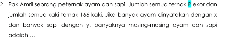 Pak Amril seorang peternak ayam dan sapi. Jumlah semua ternak P ekor dan 
jumlah semua kaki ternak 166 kaki. Jika banyak ayam dinyatakan dengan x
dan banyak sapi dengan y, banyaknya masing-masing ayam dan sapi 
adalah ...