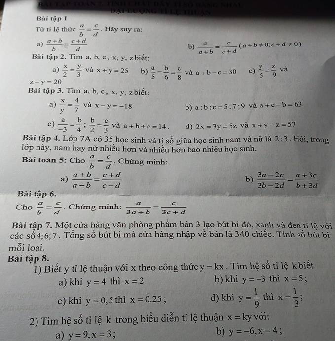 bautaptoan a *  to áng Nhau
Bài tập 1
Từ tỉ lệ thức  a/b = c/d . Hãy suy ra:
a)  (a+b)/b = (c+d)/d   a/a+b = c/c+d (a+b!= 0;c+d!= 0)
b)
Bài tập 2. Tìm a, b, c , x, y, zbiết:
a)  x/2 = y/3  và x+y=25 b)  a/5 = b/6 = c/8  và a+b-c=30 c)  y/5 = z/9 va
z-y=20
Bài tập 3. Tìm a, b, c , x, y, z biết:
a)  x/y = 4/7  và x-y=-18 b) a:b:c=5:7:9 và a+c-b=63
c)  a/-3 = b/4 ; b/2 = c/3  và a+b+c=14. d) 2x=3y=5z và x+y-z=57
Bài tập 4. Lớp 7A có 35 học sinh và tí số giữa học sinh nam và nữ là 2:3. Hỏi, trong
lớp này, nam hay nữ nhiều hơn và nhiều hơn bao nhiêu học sinh.
Bài toán 5: Cho  a/b = c/d . Chứng minh:
a)  (a+b)/a-b = (c+d)/c-d   (3a-2c)/3b-2d = (a+3c)/b+3d 
b)
Bài tập 6.
Cho  a/b = c/d . Chứng minh:  a/3a+b = c/3c+d 
Bài tập 7. Một cửa hàng văn phòng phẩm bán 3 lạo bút bi đỏ, xanh và đen tỉ lệ với
các số 4;6;7. Tổng số bút bi mà cửa hàng nhập về bán là 340 chiếc. Tính số bút bi
mỗi loại.
Bài tập 8.
1) Biết y tỉ lệ thuận với x theo công thức y=kx. ìm hệ số tỉ lệ k biết
a) khi y=4 thì x=2 b) khi y=-3 thì x=5 :
c) khi y=0,5 thì x=0.25; d) khi y= 1/9  thì x= 1/3 ;
2) Tìm hệ số tỉ lệ k trong biểu diễn tỉ lệ thuận x=ky với:
a) y=9,x=3 :
b) y=-6,x=4