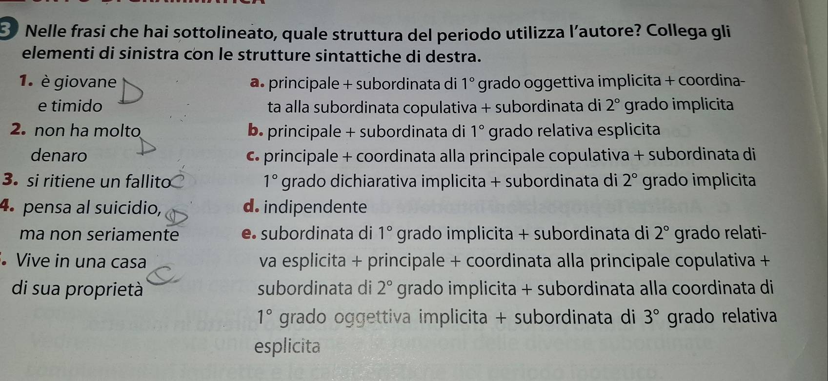 ③ Nelle frasi che hai sottolineato, quale struttura del periodo utilizza l’autore? Collega gli
elementi di sinistra con le strutture sintattiche di destra.
1. è giovane a. principale + subordinata di 1° grado oggettiva implicita + coordina-
e timido ta alla subordinata copulativa + subordinata di 2° grado implicita
2. non ha molto b. principale + subordinata di 1° grado relativa esplicita
denaro c principale + coordinata alla principale copulativa + subordinata di
3. si ritiene un fallito 1° grado dichiarativa implicita + subordinata di 2° grado implicita
4. pensa al suicidio, d. indipendente
ma non seriamente e. subordinata di 1° grado implicita + subordinata di 2° grado relati-
Vive in una casa va esplicita + principale + coordinata alla principale copulativa +
di sua proprietà subordinata di 2° grado implicita + subordinata alla coordinata di
1° grado oggettiva implicita + subordinata di 3° grado relativa
esplicita