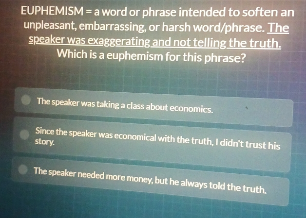 EUPHEMISM = a word or phrase intended to soften an
unpleasant, embarrassing, or harsh word/phrase. The
speaker was exaggerating and not telling the truth.
Which is a euphemism for this phrase?
The speaker was taking a class about economics. 、
Since the speaker was economical with the truth, I didn't trust his
story.
The speaker needed more money, but he always told the truth.