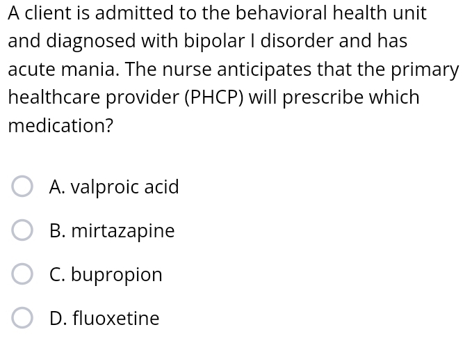 A client is admitted to the behavioral health unit
and diagnosed with bipolar I disorder and has
acute mania. The nurse anticipates that the primary
healthcare provider (PHCP) will prescribe which
medication?
A. valproic acid
B. mirtazapine
C. bupropion
D. fluoxetine