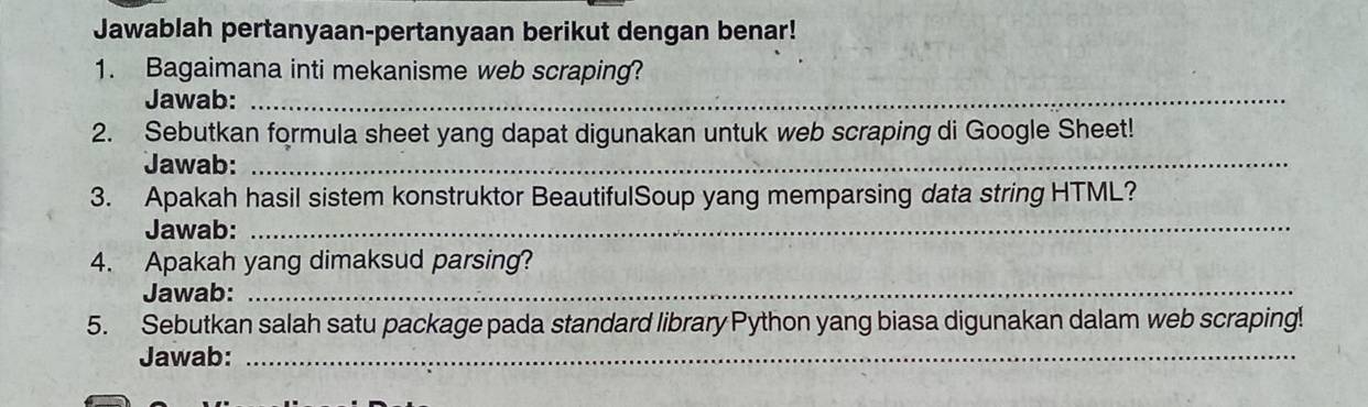 Jawablah pertanyaan-pertanyaan berikut dengan benar! 
1. Bagaimana inti mekanisme web scraping? 
Jawab:_ 
2. Sebutkan formula sheet yang dapat digunakan untuk web scraping di Google Sheet! 
Jawab:_ 
3. Apakah hasil sistem konstruktor BeautifulSoup yang memparsing data string HTML? 
Jawab:_ 
4. Apakah yang dimaksud parsing? 
Jawab:_ 
5. Sebutkan salah satu package pada standard library Python yang biasa digunakan dalam web scraping! 
Jawab:_