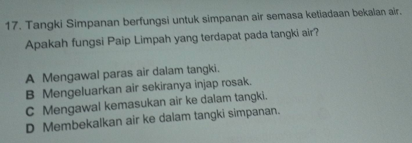 Tangki Simpanan berfungsi untuk simpanan air semasa ketiadaan bekalan air.
Apakah fungsi Paip Limpah yang terdapat pada tangki air?
A Mengawal paras air dalam tangki.
B Mengeluarkan air sekiranya injap rosak.
C Mengawal kemasukan air ke dalam tangki.
D Membekalkan air ke dalam tangki simpanan.