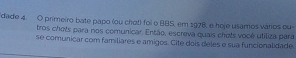 idade 4. O primeiro bate papo (ou chαt) foi o BBS, em 1978, e hoje usamos vários ou- 
tros chats para nos comunicar. Então, escreva quais chats você utiliza para 
se comunicar com familiares e amigos. Cite dois deles e sua funcionalidade.