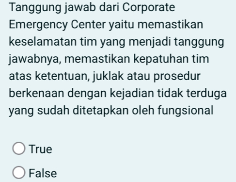 Tanggung jawab dari Corporate
Emergency Center yaitu memastikan
keselamatan tim yang menjadi tanggung
jawabnya, memastikan kepatuhan tim
atas ketentuan, juklak atau prosedur
berkenaan dengan kejadian tidak terduga
yang sudah ditetapkan oleh fungsional
True
False