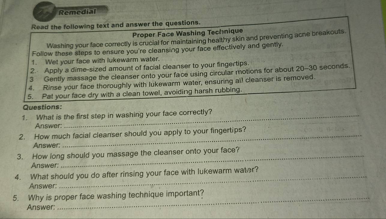 Remedial 
Read the following text and answer the questions. 
Proper Face Washing Technique 
Washing your face correctly is crucial for maintaining healthy skin and preventing acne breakouts. 
Follow these steps to ensure you're cleansing your face effectively and gently. 
1. Wet your face with lukewarm water. 
2. Apply a dime-sized amount of facial cleanser to your fingertips. 
3 Gently massage the cleanser onto your face using circular motions for about 20-30 seconds. 
4. Rinse your face thoroughly with lukewarm water, ensuring all cleanser is removed. 
5. Pat your face dry with a clean towel, avoiding harsh rubbing. 
Questions: 
1. What is the first step in washing your face correctly? 
Answer: 
2. How much facial cleanser should you apply to your fingertips? 
Answer: 
3. How long should you massage the cleanser onto your face?' 
Answer: 
4. What should you do after rinsing your face with lukewarm water? 
Answer: 
_ 
5. Why is proper face washing technique important? 
Answer: