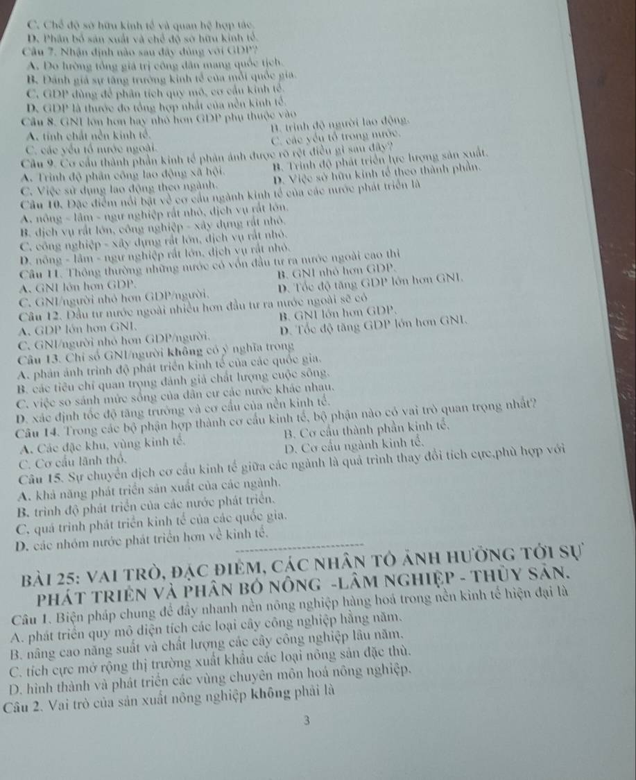 C. Chế độ sở hữu kinh tế và quan hệ hợp tác
D. Phân bố sản xuất và chế độ sở hữu kinh tổ.
Câu 7. Nhận định nào sau đây đủng với GDP?
A. Do lường tổng giá trị công dân mang quốc tịch.
B. Đánh giả sự tăng trưởng kinh tế của mỗi quốc gia.
C. GDP dùng để phân tích quy mô, cơ cầu kính tế.
D. GDP là thước đo tổng hợp nhất của nền kinh tế.
Câu 8. GNI lớn hơn hay nhỏ hơn GDP phụ thuộc vào
B. trịnh độ người lao động.
A. tính chất nền kinh tế.
C. các yếu tổ nước ngoài. C. các yếu tổ trong nước.
Cầu 9. Cơ cầu thành phần kinh tế phản ánh được rõ rệt điều gi sau đây?
A. Trình độ phân công lao động xã hội. B. Trinh độ phát triển lực lượng sản xuất.
C. Việc sử dụng lao động theo ngành. D. Việc sở hữu kinh tổ theo thành phần.
Câu 10. Đặc điểm nổi bật về cơ cầu ngành kinh tổ của các nước phát triển là
A. nông - lâm - ngư nghiệp rất nhỏ, dịch vụ rất lớn.
B. dịch vụ rất lớn, công nghiệp - xây dựng rất nhỏ.
C. công nghiệp - xây dựng rất lớn, địch vụ rất nhỏ.
D. nông - lâm - ngư nghiệp rất lớn, dịch vụ rất nhỏ.
Câu I. Thông thường những nước có vốn đầu tư ra nước ngoài cao thi
A. GNI lớn hơn GDP. B. GNI nhỏ hơn GDP.
C. GNI/người nhỏ hơn GDP/người. D. Tốc độ tăng GDP lớn hơn GNI.
Câu 12. Đầu tư nước ngoài nhiều hơn đầu tư ra nước ngoài sẽ có
A. GDP lớn hơn GNI. B. GNI lớn hơn GDP.
C. GNI/người nhỏ hơn GDP/người. D. Tốc độ tăng GDP lớn hơn GNI.
Câu 13. Chỉ số GNI/người không có ý nghĩa trong
A. phản ảnh trình độ phát triển kinh tế của các quốc gia.
B. các tiêu chỉ quan trọng đánh giả chất lượng cuộc sông.
C. việc so sánh mức sống của dân cư các nước khác nhau.
D. xác định tốc độ tăng trưởng và cơ cầu của nền kinh tổ.
Câu 14. Trong các bộ phận hợp thành cơ cấu kinh tế, bộ phận nào có vai trò quan trọng nhất?
A. Các đặc khu, vùng kinh tế, B. Cơ cầu thành phần kinh tổ,
C. Cơ cầu lãnh thổ.  D. Cơ cầu ngành kinh tế,
Câu 15. Sự chuyển dịch cơ cầu kinh tế giữa các ngành là quả trình thay đổi tích cực,phù hợp với
A. khả năng phát triển sản xuất của các ngành.
B. trình độ phát triển của các nước phát triển.
C. quá trình phát triển kinh tế của các quốc gia.
D. các nhóm nước phát triển hơn về kinh tế.
bài 25: vai trò, đặc điêm, các nhân tô ảnh hưởng tới sự
PháT tRIệN Và PHân bỏ nônG -LÂM ngHiệP - thủy Sản.
Câu 1. Biện pháp chung để đầy nhanh nền nông nghiệp hàng hoá trong nền kinh tế hiện đại là
A. phát triển quy mô diện tích các loại cây công nghiệp hằng năm.
B. nâng cao năng suất và chất lượng các cây công nghiệp lâu năm.
C. tích cực mở rộng thị trường xuất khẩu các loại nông sản đặc thù.
D. hình thành và phát triển các vùng chuyên môn hoá nông nghiệp.
Câu 2. Vai trò của sản xuất nông nghiệp không phải là
3