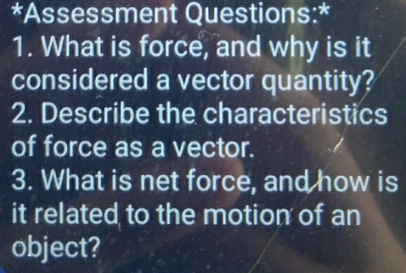 Assessment Questions:* 
1. What is force, and why is it 
considered a vector quantity? 
2. Describe the characteristics 
of force as a vector. 
3. What is net force, and how is 
it related to the motion of an 
object?