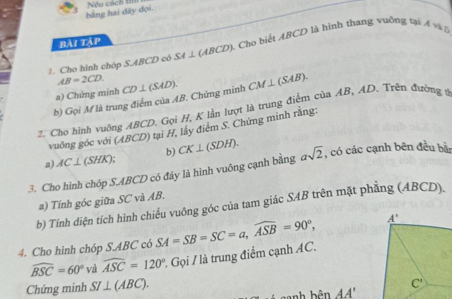 Nếu cách ti
bằng hai dây dọi.
BẢI TậP
1. Cho hình chóp S.ABCD có SA⊥ (ABCD) 0. Cho biết ABCD là hình thang vuỡng tại A và  B
AB=2CD.
a) Chứng minh CD⊥ (SAD).
b) Gọi M là trung điểm của AB. Chứng minh CM⊥ (SAB).
2. Cho hình vuông ABCD. Gọi H, K lần lượt là trung điểm của AB, AD. Trên đường từ
vuông góc với (ABCD) tại H, lấy điểm S. Chứng minh rằng:
b) CK⊥ (SDH).
a) AC⊥ (SHK)
3. Cho hình chóp S.ABCD có đáy là hình vuông cạnh bằng asqrt(2) , có các cạnh bên đều bàn
a) Tính góc giữa SC và AB.
b) Tính diện tích hình chiếu vuông góc của tam giác SAB trên mặt phẳng (ABCD).
4. Cho hình chóp S.ABC có SA=SB=SC=a,widehat ASB=90°,
widehat BSC=60° và widehat ASC=120° 1 Gọi I là trung điểm cạnh AC.
Chứng minh SI⊥ (ABC).
anh bên AA'