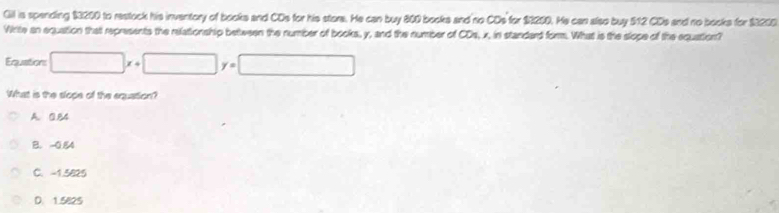 Gil is spending $3200 to restock his inventory of books and CDs for his store. He can buy 800 books and no CDs for $1200. He can also buy $12 CDs and no books for $3200
White an equation that represents the relationship between the number of books, y, and the number of CDs, x, in standard form. What is the slope of the equation?
Equations □ x+□ y=□
What is the slope of the equation?
A. 0.84
B. -0.54
C. -1.5825
D. 1.5825