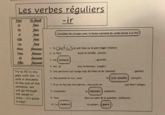 Les verbes réguliers 
Finir To finish -ir 
finis 
fints 
finit Complète les phrases avec la forme conrecte du verbe donné à la fini 
t fimit 
Oh finit 
Nous finissons 1. To _e pull bleu ou le pull rauge! (chairr) 
Vous finisser 2. Le fête toute la famlile. (réunir) 
ú fonissent 3. Les Sumeau 
tks firisent ， |grandirj 
_ 
a. wel. go très facitement. [rougir] 
Try to fill in the 5. Une personne qui mange trop de frites et de chocloet (gresoir) 
gops with the -ir 
verb in brackets 6.. Mes pairents et mol, nous _Lve valaselte . (rempilr) 
at the end of the 
sentence. We 7. Si je ne fais pas mes devoirs, mes prots ne _pas bient (néagir) 
_ 
will go through 8. Lexplcston he bāLhwrt (anbardr) 
the vocab in 
_ 
class - it's quite 9. 'Yous bles au sujet de la question. (réfléchir] 
tricky!! 10. Le nd decin le patient. gué 1