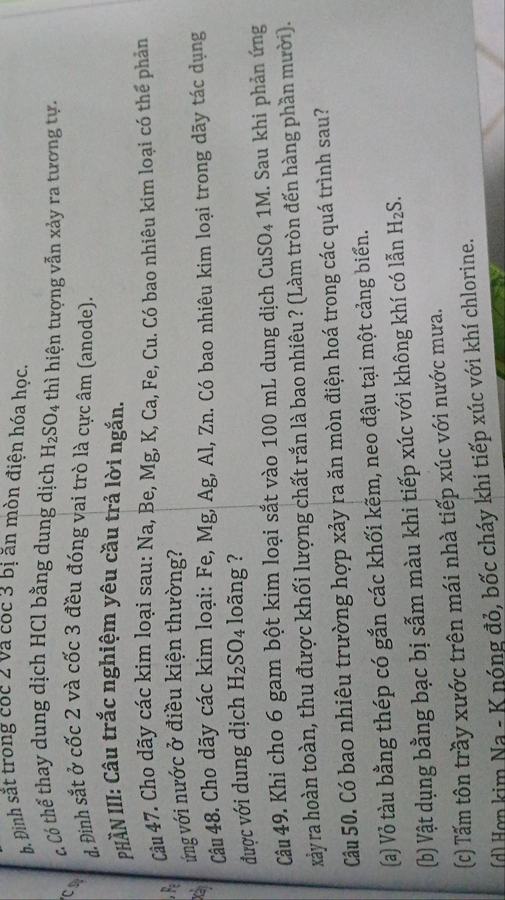 b. Đinh sắt trong coc 2 va coc 3 bị ăn mòn điện hóa học.
c Có thể thay dung dịch HCl bằng dung dịch H_2SO_4 thì hiện tượng vẫn xảy ra tương tự.
CS
d. Đinh sắt ở cốc 2 và cốc 3 đều đóng vai trò là cực âm (anode).
PHÀN III: Câu trắc nghiệm yêu cầu trả lời ngắn.
Cầu 47. Cho dãy các kim loại sau: Na, Be, Mg, K, Ca, Fe, Cu. Có bao nhiêu kim loại có thể phản
Xá ứng với nước ở điều kiện thường?
Câu 48. Cho dãy các kim loại: Fe, Mg, Ag, Al, Zn. Có bao nhiêu kim loại trong dãy tác dụng
được với dung dịch H_2SO_4 1 loãng ?
Câu 49. Khi cho 6 gam bột kim loại sắt vào 100 mL dung dịch CuSO₄ 1M. Sau khi phản ứng
xảy ra hoàn toàn, thu được khối lượng chất rắn là bao nhiêu ? (Làm tròn đến hàng phần mười).
Câu 50. Có bao nhiêu trường hợp xảy ra ăn mòn điện hoá trong các quá trình sau?
(a) Vỏ tàu bằng thép có gắn các khối kẽm, neo đậu tại một cảng biển.
(b) Vật dụng bằng bạc bị sẫm màu khi tiếp xúc với không khí có lẫn H_2S. 
(c) Tấm tôn trầy xước trên mái nhà tiếp xúc với nước mưa.
(H ợ n im Na - K nóng đỏ, bốc cháy khi tiếp xúc với khí chlorine.
