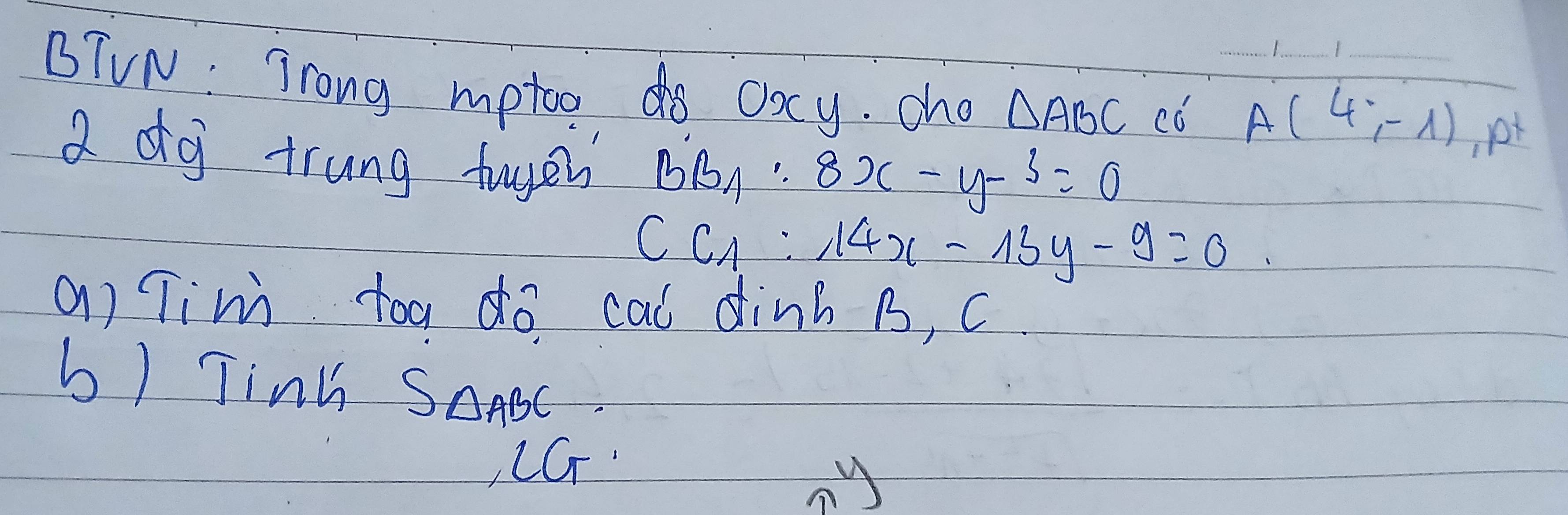 BTVN: Trong mptoo do oacy. cho △ ABC có _ A(4,-1) __ p
a dg trung tuger BB_1:8x-y-3=0
CC_1:14x-13y-9=0
a) Tim toa do cal dinh B, C
b) Tinh S_△ ABC
, LGT