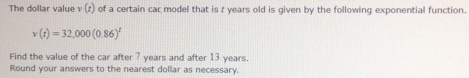 The dollar value v(t) of a certain car model that is t years old is given by the following exponential function.
v(t)=32,000(0.86)^t
Find the value of the car after 7 years and after 13 years. 
Round your answers to the nearest dollar as necessary.