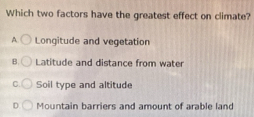 Which two factors have the greatest effect on climate?
A Longitude and vegetation
B. Latitude and distance from water
C. Soil type and altitude
D Mountain barriers and amount of arable land