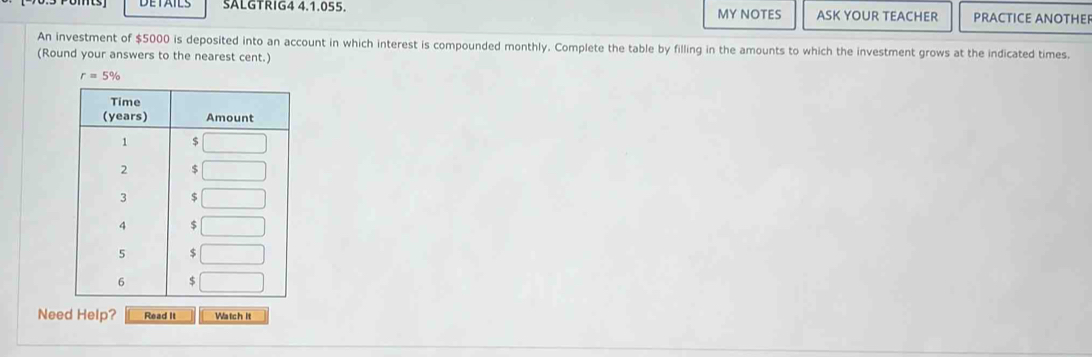 SALGTRIG4 4.1.055. MY NOTES ASK YOUR TEACHER PRACTICE ANOTHER 
An investment of $5000 is deposited into an account in which interest is compounded monthly. Complete the table by filling in the amounts to which the investment grows at the indicated times. 
(Round your answers to the nearest cent.)
r=5%
Need Help? Read It Watch it