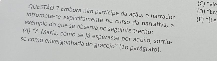 (C) “vie
(D) “Era
QUESTÃO 7 Embora não participe da ação, o narrador (E) “[Le
intromete-se explicitamente no curso da narrativa, a
exemplo do que se observa no seguinte trecho:
(A) “A Maria, como se já esperasse por aquilo, sorriu-
se como envergonhada do gracejo" (1o parágrafo).