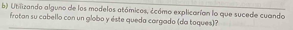 Utilizando alguno de los modelos atómicos, ¿cómo explicarían lo que sucede cuando 
frotan su cabello con un globo y éste queda cargado (da toques)?