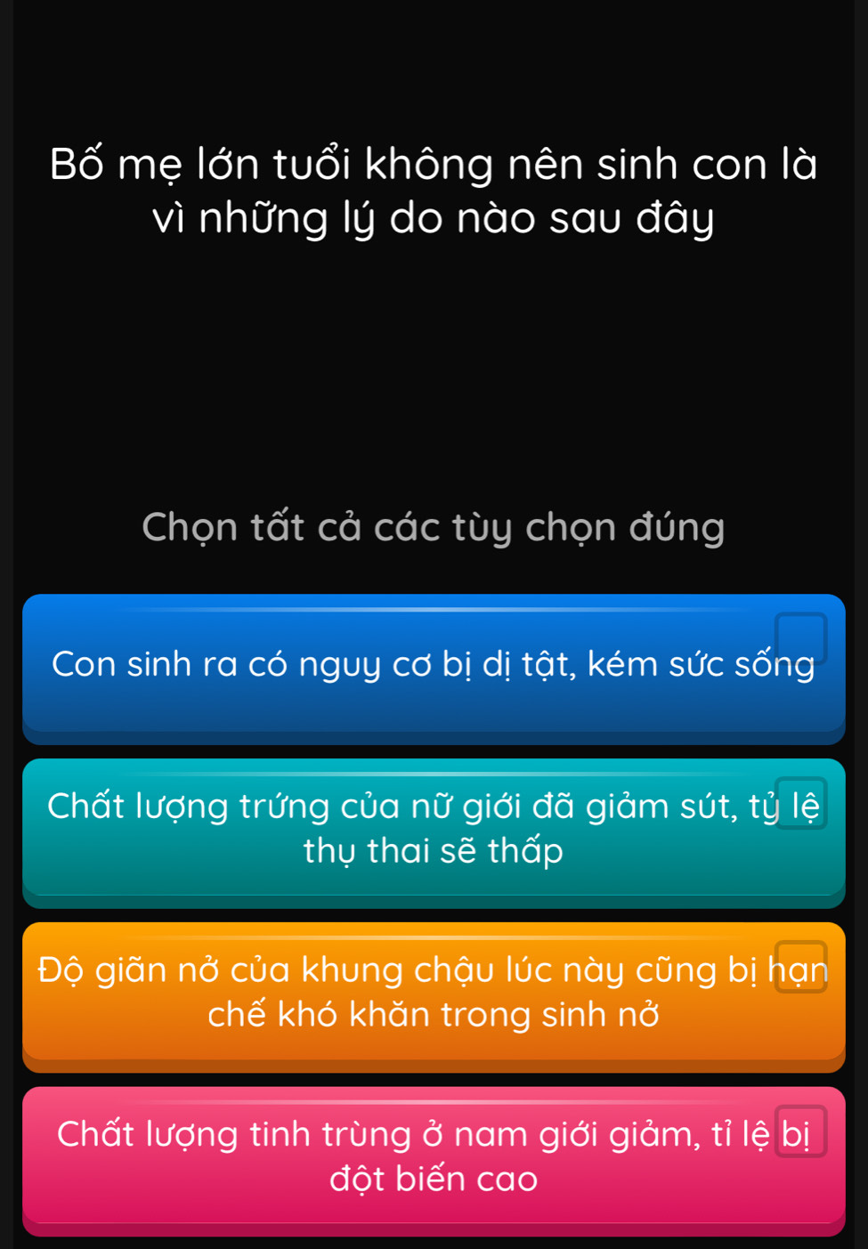 Bố mẹ lớn tuổi không nên sinh con là
vì những lý do nào sau đây
Chọn tất cả các tùy chọn đúng
Con sinh ra có nguy cơ bị dị tật, kém sức sống
Chất lượng trứng của nữ giới đã giảm sút, tỷ lệ
thụ thai sẽ thấp
Độ giãn nở của khung chậu lúc này cũng bị hạn
chế khó khăn trong sinh nở
Chất lượng tinh trùng ở nam giới giảm, tỉ lệ bị
đột biến cao