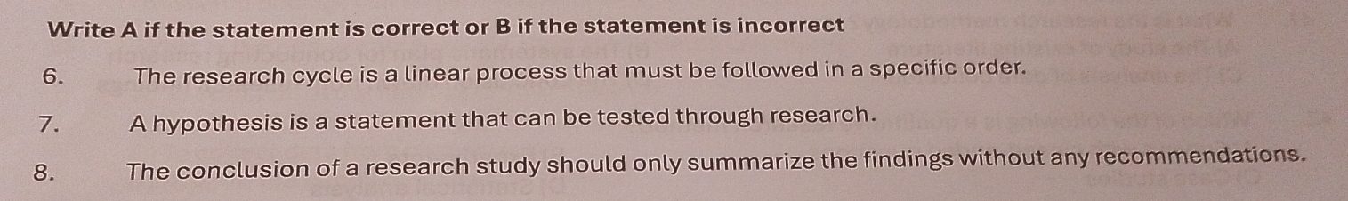 Write A if the statement is correct or B if the statement is incorrect 
6. The research cycle is a linear process that must be followed in a specific order. 
7. A hypothesis is a statement that can be tested through research. 
8. The conclusion of a research study should only summarize the findings without any recommendations.