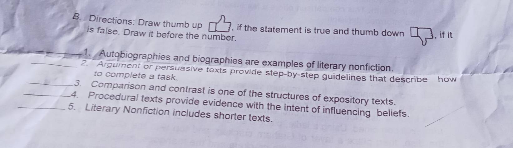 Directions: Draw thumb up , if the statement is true and thumb down , if it 
is false. Draw it before the number. 
_ 
1. Autobiographies and biographies are examples of literary nonfiction. 
_ 
_2. Argument or persuasive texts provide step-by-step guidelines that describe how 
to complete a task. 
3. Comparison and contrast is one of the structures of expository texts. 
_4. Procedural texts provide evidence with the intent of influencing beliefs. 
_5. Literary Nonfiction includes shorter texts.