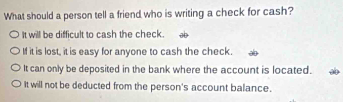 What should a person tell a friend who is writing a check for cash?
It will be difficult to cash the check. ab
If it is lost, it is easy for anyone to cash the check.
It can only be deposited in the bank where the account is located. ab
It will not be deducted from the person's account balance.