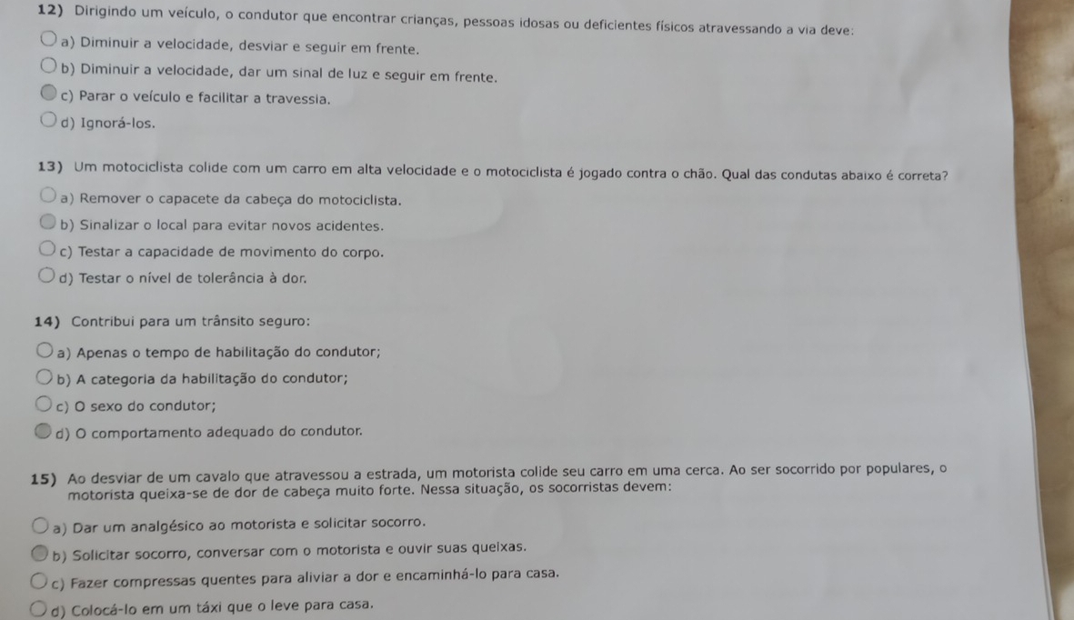 Dirigindo um veículo, o condutor que encontrar crianças, pessoas idosas ou deficientes físicos atravessando a via deve:
a) Diminuir a velocidade, desviar e seguir em frente.
b) Diminuir a velocidade, dar um sinal de luz e seguir em frente.
c) Parar o veículo e facilitar a travessia.
d) Ignorá-los.
13) Um motociclista colide com um carro em alta velocidade e o motociclista é jogado contra o chão. Qual das condutas abaixo é correta?
a) Remover o capacete da cabeça do motociclista.
b) Sinalizar o local para evitar novos acidentes.
c) Testar a capacidade de movimento do corpo.
d) Testar o nível de tolerância à dor.
14) Contribui para um trânsito seguro:
a) Apenas o tempo de habilitação do condutor;
b) A categoria da habilitação do condutor;
c) O sexo do condutor;
d) O comportamento adequado do condutor.
15) Ao desviar de um cavalo que atravessou a estrada, um motorista colide seu carro em uma cerca. Ao ser socorrido por populares, o
motorista queixa-se de dor de cabeça muito forte. Nessa situação, os socorristas devem:
a) Dar um analgésico ao motorista e solicitar socorro.
b) Solicitar socorro, conversar com o motorista e ouvir suas queixas.
c) Fazer compressas quentes para aliviar a dor e encaminhá-lo para casa.
d) Colocá-lo em um táxi que o leve para casa.