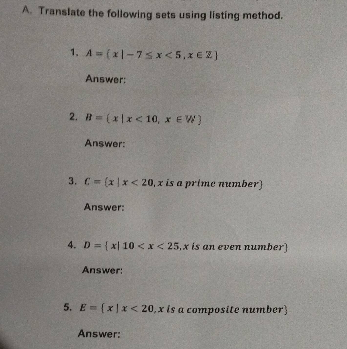 Translate the following sets using listing method. 
1. A= x|-7≤ x<5,x∈ Z
Answer: 
2. B= x|x<10,x∈ W
Answer: 
3. C= x|x<20</tex> , x is a prime number) 
Answer: 
4. D= x|10
Answer: 
5. E= x|x<20</tex> , x is a composite number 
Answer: