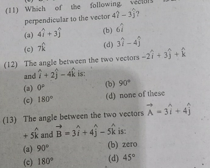 (11) Which of the following. vector
perpendicular to the vector 4widehat i-3widehat j ?
(a) 4widehat i+3widehat j
(b) 6widehat i
(c) 7widehat k
(d) 3hat i-4hat j
(12) The angle between the two vectors -2widehat i+3widehat j+widehat k
and widehat i+2widehat j-4widehat k is:
(a) 0^p (b) 90°
(c) 180° (d) none of these
(13) The angle between the two vectors vector A=3widehat i+4widehat j
+5widehat k and vector B=3widehat i+4widehat j-5widehat k is:
(a) 90° (b) zero
(c) 180° (d) 45°