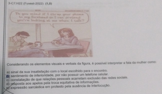 3-C7:H22 (Fuvest-2022) (1,0)
Considerando os elementos visuais e verbais da figura, é possível interpretar a fala da mulher como:
a) sinal da sua insatisfação com o local escolhido para o encontro.
O sentimento de inferioridade, por não possuir um telefone celular.
c) constatação de que relações pessoais acarretam exclusão das redes sociais.
d) resposta aos apelos pela troca equitativa de informações.
e) expressão sarcástica em protesto pela ausência de interlocução.