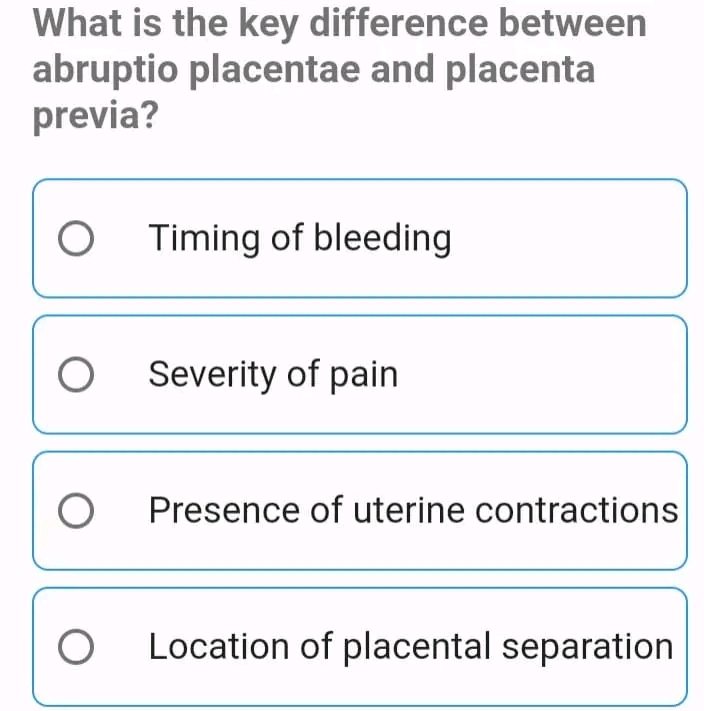 What is the key difference between
abruptio placentae and placenta
previa?
Timing of bleeding
Severity of pain
Presence of uterine contractions
Location of placental separation