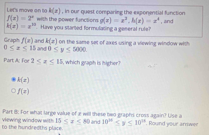 Let's move on to k(x) , in our quest comparing the exponential function
f(x)=2^x with the power functions g(x)=x^2, h(x)=x^4 , and
k(x)=x^(10). Have you started formulating a general rule? 
Graph f(x) and k(x) on the same set of axes using a viewing window with
0≤ x≤ 15 and 0≤ y≤ 5000. 
Part A: For 2≤ x≤ 15 , which graph is higher?
k(x)
f(x)
Part B: For what large value of x will these two graphs cross again? Use a 
viewing window with 15≤ x≤ 80 and 10^(16)≤ y≤ 10^(18). Round your answer 
to the hundredths place.