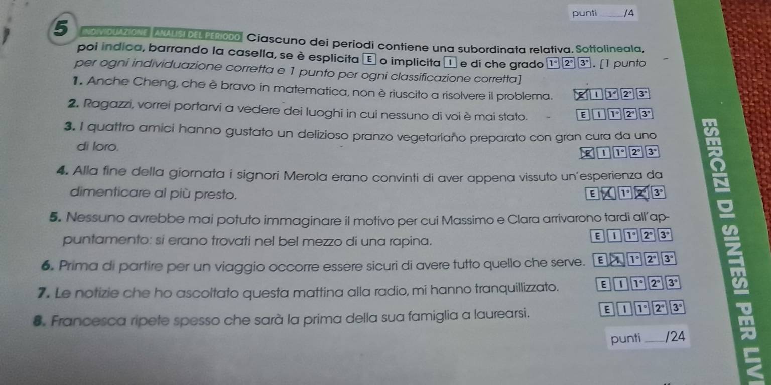 punti _/4
5 No y OUAZiONE ANAUSI DELPERiODo. Ciascuno dei periodi contiene una subordinata relativa. Sottolineala,
poi indica, barrando la casella, se è esplicita é o implicita é e di che grado 1°2°3°. [1 punto
per ogni individuazione corretta e 1 punto per ogni classificazione corretta]
1. Anche Cheng, che è bravo in matematica, non è riuscito a risolvere il problema. * 112°3°
2. Ragazzi, vorrei portarvi a vedere dei luoghi in cui nessuno di voièmai stato.
E|overline Ioverline 1^7|overline Toverline 2|3°
3. I quattro amici hanno gustato un delizioso pranzo vegetariaño preparato con gran cura da uno
di loro.
□ □ 111°2°3°
4. Alla fine della giornata i signori Merola erano convinti di aver appena vissuto un’esperienza da
dimenticare al più presto. EX123°3°
5. Nessuno avrebbe mai potuto immaginare il motivo per cui Massimo e Clara arrivarono tardi all’ap-
puntamento: si erano trovati nel bel mezzo di una rapina.
Eparallel 1°2°3°
6. Prima di partire per un viaggio occorre essere sicuri di avere tutto quello che serve. EATK>2°3^
7. Le notizie che ho ascoltato questa mattina alla radio, mi hanno tranquillizzato. E&11°
8. Francesca ripete spesso che sarà la prima della sua famiglia a laurearsi.
Eparallel 192^(circ 3^circ) m
punti _ /24