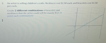 An artist is selling children's crafts, Necklaces cost $2.50 each, and bracelets cost $1.50
per each. 
Create 2 different combinations of bracelets and 
necklaces that the artist could sell for exactly $7 2. ( ) 
point each combination]