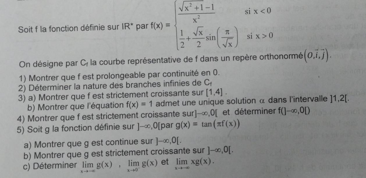 Soit f la fonction définie sur IR^* par f(x)=beginarrayl  (sqrt(x^2)+1-1)/x^2   1/2 + sqrt(x)/2 sin ( π /sqrt(x) )endarray.
six<0</tex> 
si x>0
On désigne par uf la courbe représentative de f dans un repère orthonormé (0,vector i,vector j). 
1) Montrer que f est prolongeable par continuité en 0. 
2) Déterminer la nature des branches infinies de C_f
3) a) Montrer que f est strictement croissante sur [1,4]. 
b) Montrer que l'équation f(x)=1 admet une unique solution α dans l'intervalle ]1,2[. 
4) Montrer que f est strictement croissante sur]-∈fty , 0[ et déterminer f(]-∈fty ,0[)
5) Soit g la fonction définie sur ]-∈fty , 0[ par g(x)=tan (π f(x))
a) Montrer que g est continue sur ]-∈fty , 0[. 
b) Montrer que g est strictement croissante sur ]-∈fty , 0[. 
c) Déterminer limlimits _xto -∈fty g(x), limlimits _xto 0^-g(x) et limlimits _xto -∈fty xg(x).