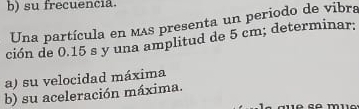 su frecuencia. 
Una partícula en mas presenta un periodo de vibra 
ción de 0.15 s y una amplitud de 5 cm; determinar; 
a) su velocidad máxima 
b) su aceleración máxima.